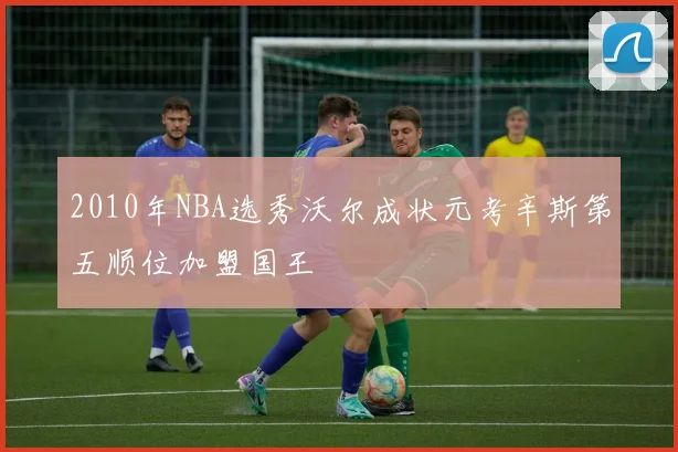 2010年NBA选秀沃尔成状元考辛斯第五顺位加盟国王