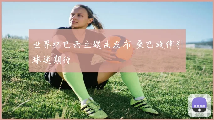 世界杯巴西主题曲发布 桑巴旋律引球迷期待