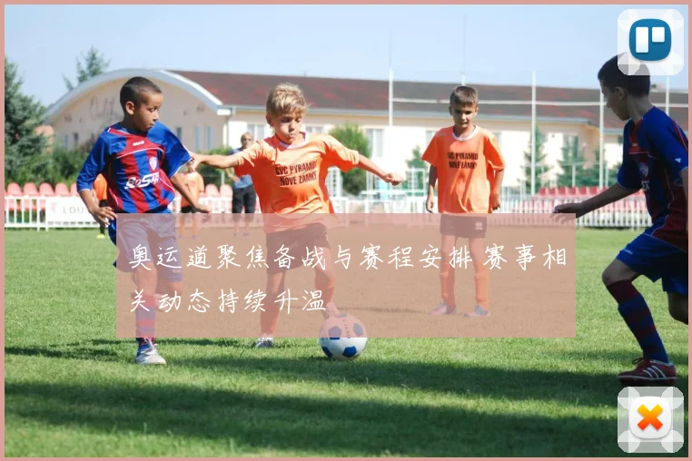 奥运道聚焦备战与赛程安排 赛事相关动态持续升温