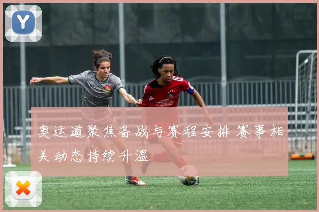 奥运道聚焦备战与赛程安排 赛事相关动态持续升温