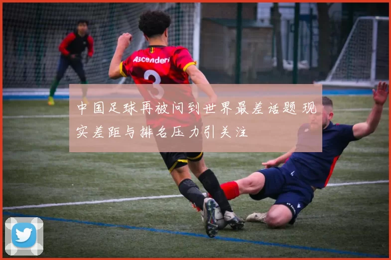 中国足球再被问到世界最差话题 现实差距与排名压力引关注