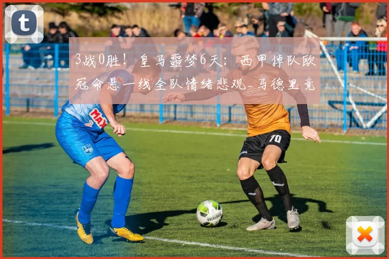 3战0胜！皇马噩梦6天：西甲掉队欧冠命悬一线全队情绪悲观_马德里竞技_曼城_拜仁慕尼黑