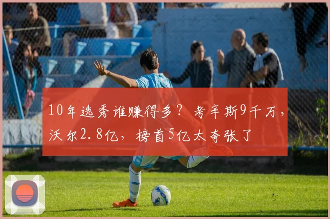 10年选秀谁赚得多？考辛斯9千万，沃尔2.8亿，榜首5亿太夸张了