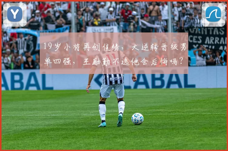 19岁小将再创佳绩，大逆转晋级男单四强，王励勤不选他会后悔吗？