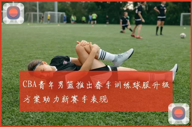 CBA青年男篮推出春季训练球服升级方案助力新赛季表现