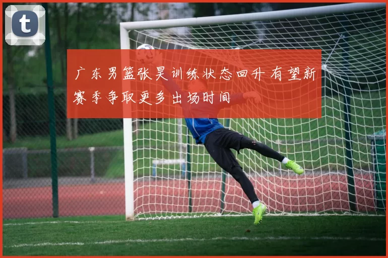 广东男篮张昊训练状态回升 有望新赛季争取更多出场时间