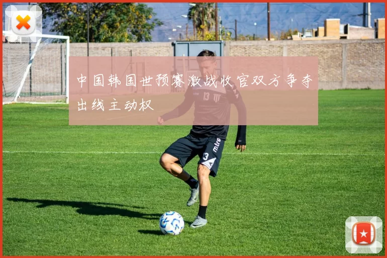 中国韩国世预赛激战收官双方争夺出线主动权