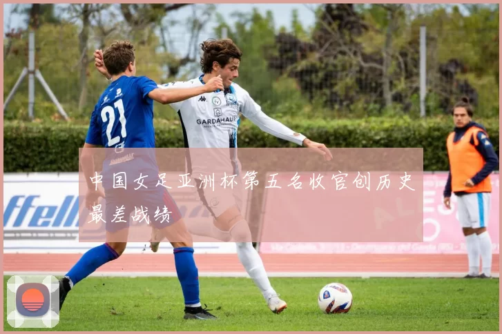 中国女足亚洲杯第五名收官创历史最差战绩