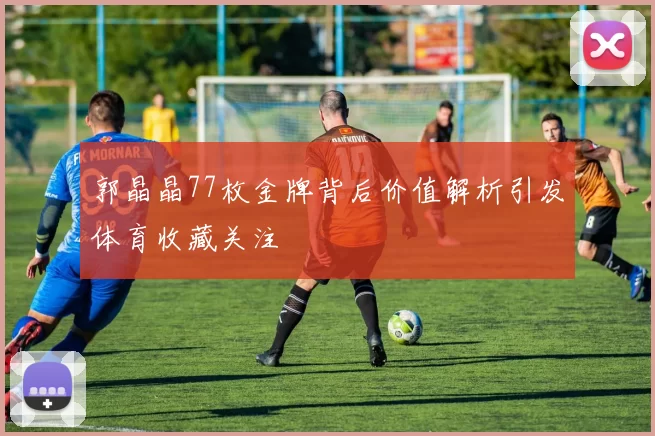 郭晶晶77枚金牌背后价值解析引发体育收藏关注