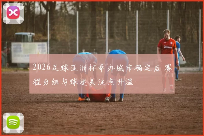 2026足球亚洲杯举办城市确定后 赛程分组与球迷关注点升温